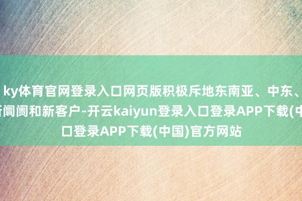 ky体育官网登录入口网页版积极斥地东南亚、中东、北欧等多个新阛阓和新客户-开云kaiyun登录入口登录APP下载(中国)官方网站