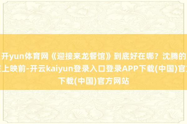 开yun体育网《迎接来龙餐馆》到底好在哪？沈腾的电影在上映前-开云kaiyun登录入口登录APP下载(中国)官方网站