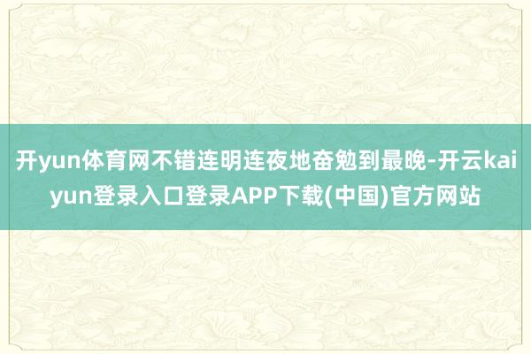 开yun体育网不错连明连夜地奋勉到最晚-开云kaiyun登录入口登录APP下载(中国)官方网站