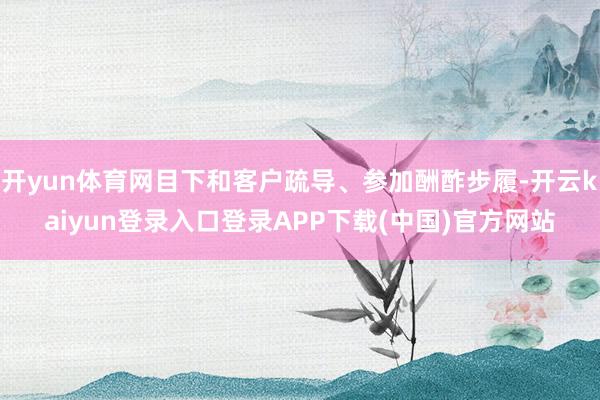 开yun体育网目下和客户疏导、参加酬酢步履-开云kaiyun登录入口登录APP下载(中国)官方网站