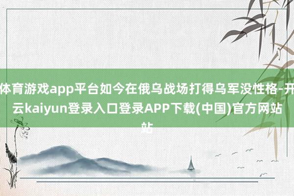 体育游戏app平台如今在俄乌战场打得乌军没性格-开云kaiyun登录入口登录APP下载(中国)官方网站