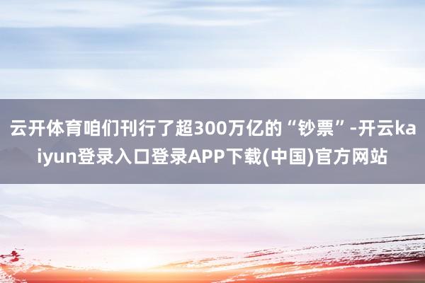 云开体育咱们刊行了超300万亿的“钞票”-开云kaiyun登录入口登录APP下载(中国)官方网站