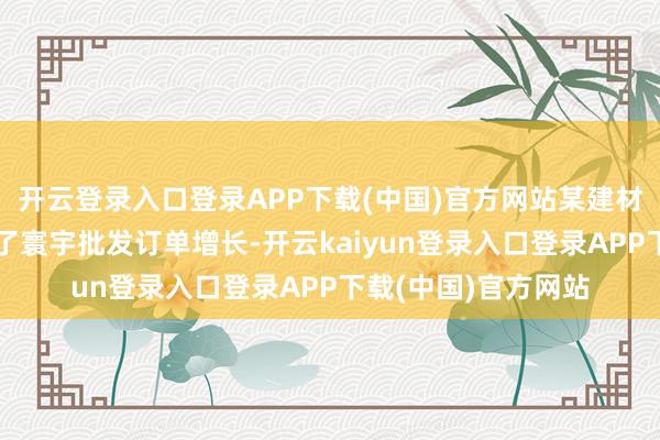 开云登录入口登录APP下载(中国)官方网站某建材企业通过爱采购终了寰宇批发订单增长-开云kaiyun登录入口登录APP下载(中国)官方网站