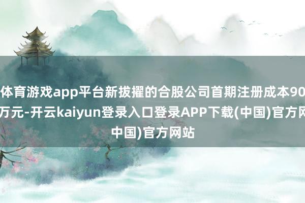 体育游戏app平台新拔擢的合股公司首期注册成本9000万元-开云kaiyun登录入口登录APP下载(中国)官方网站