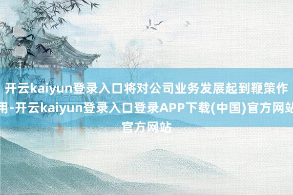 开云kaiyun登录入口将对公司业务发展起到鞭策作用-开云kaiyun登录入口登录APP下载(中国)官方网站