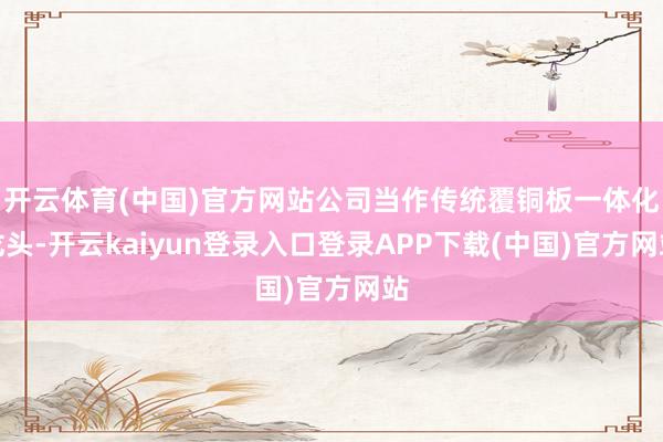 开云体育(中国)官方网站公司当作传统覆铜板一体化龙头-开云kaiyun登录入口登录APP下载(中国)官方网站