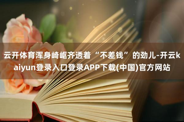 云开体育浑身崎岖齐透着 “不差钱” 的劲儿-开云kaiyun登录入口登录APP下载(中国)官方网站