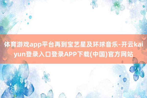 体育游戏app平台再到宝艺星及环球音乐-开云kaiyun登录入口登录APP下载(中国)官方网站