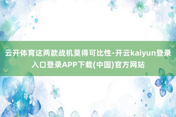 云开体育这两款战机莫得可比性-开云kaiyun登录入口登录APP下载(中国)官方网站