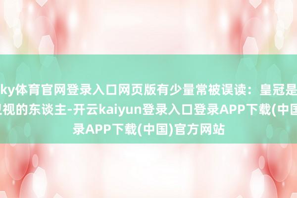 ky体育官网登录入口网页版有少量常被误读：皇冠是上海东方卫视的东谈主-开云kaiyun登录入口登录APP下载(中国)官方网站