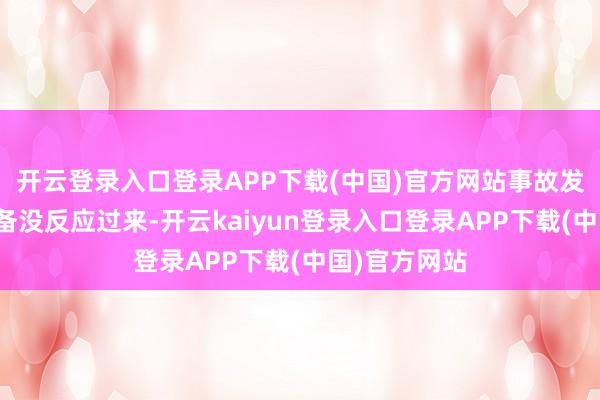 开云登录入口登录APP下载(中国)官方网站事故发生时我方皆备没反应过来-开云kaiyun登录入口登录APP下载(中国)官方网站