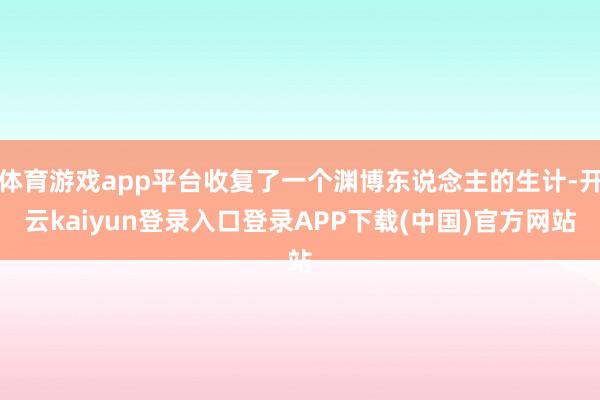 体育游戏app平台收复了一个渊博东说念主的生计-开云kaiyun登录入口登录APP下载(中国)官方网站