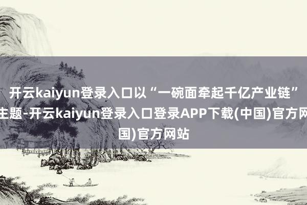 开云kaiyun登录入口以“一碗面牵起千亿产业链”为主题-开云kaiyun登录入口登录APP下载(中国)官方网站