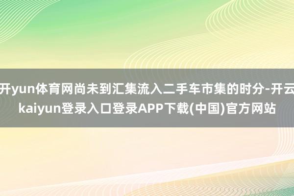 开yun体育网尚未到汇集流入二手车市集的时分-开云kaiyun登录入口登录APP下载(中国)官方网站