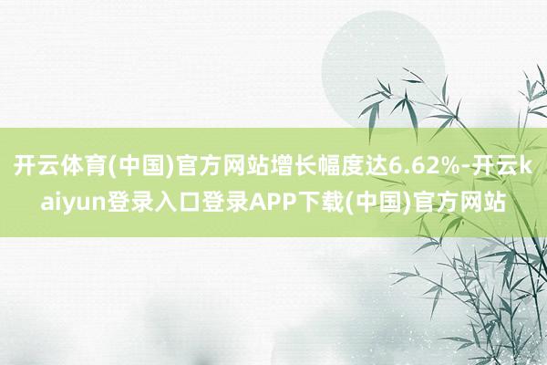 开云体育(中国)官方网站增长幅度达6.62%-开云kaiyun登录入口登录APP下载(中国)官方网站