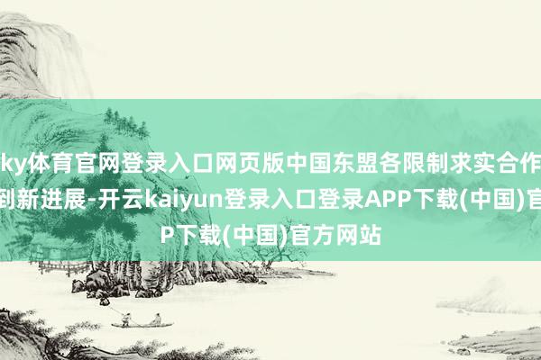 ky体育官网登录入口网页版中国东盟各限制求实合作握住得到新进展-开云kaiyun登录入口登录APP下载(中国)官方网站