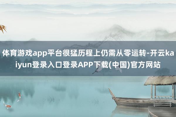 体育游戏app平台很猛历程上仍需从零运转-开云kaiyun登录入口登录APP下载(中国)官方网站