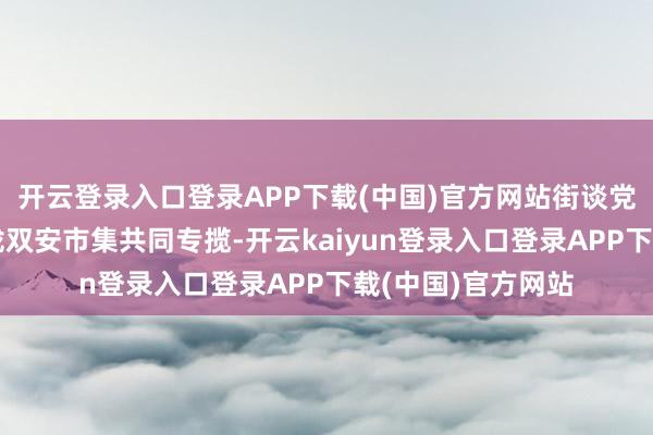 开云登录入口登录APP下载(中国)官方网站街谈党工委、事业处归拢双安市集共同专揽-开云kaiyun登录入口登录APP下载(中国)官方网站
