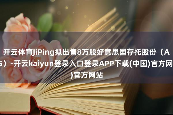 开云体育JiPing拟出售8万股好意思国存托股份（ADS）-开云kaiyun登录入口登录APP下载(中国)官方网站