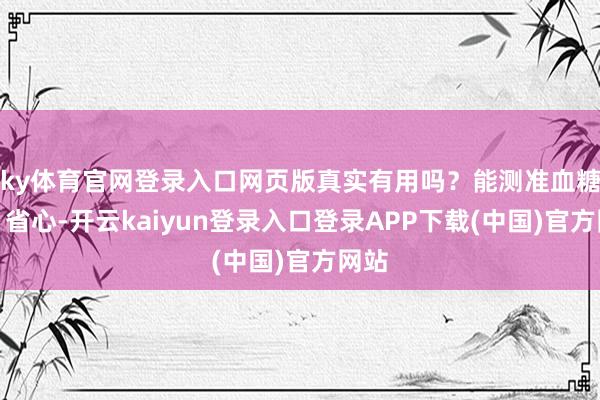 ky体育官网登录入口网页版真实有用吗？能测准血糖吗？省心-开云kaiyun登录入口登录APP下载(中国)官方网站
