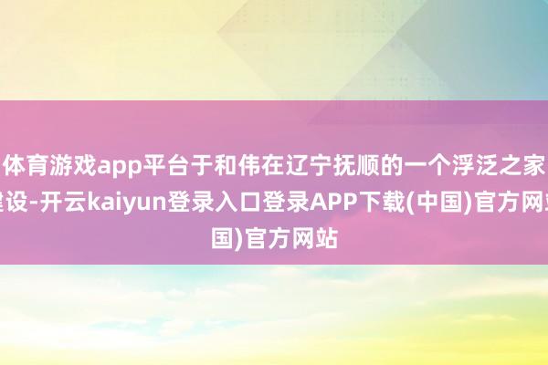 体育游戏app平台于和伟在辽宁抚顺的一个浮泛之家建设-开云kaiyun登录入口登录APP下载(中国)官方网站