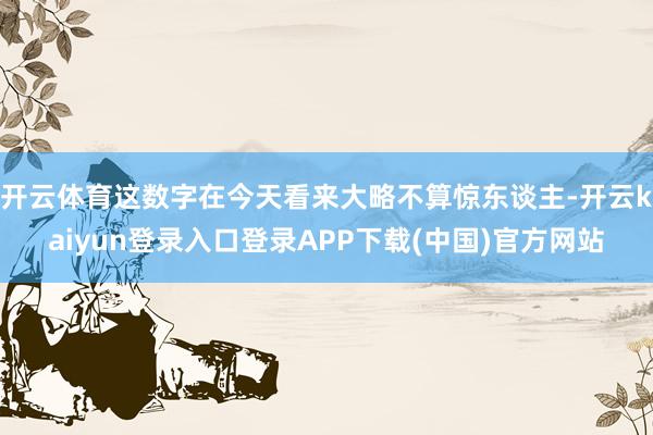 开云体育这数字在今天看来大略不算惊东谈主-开云kaiyun登录入口登录APP下载(中国)官方网站