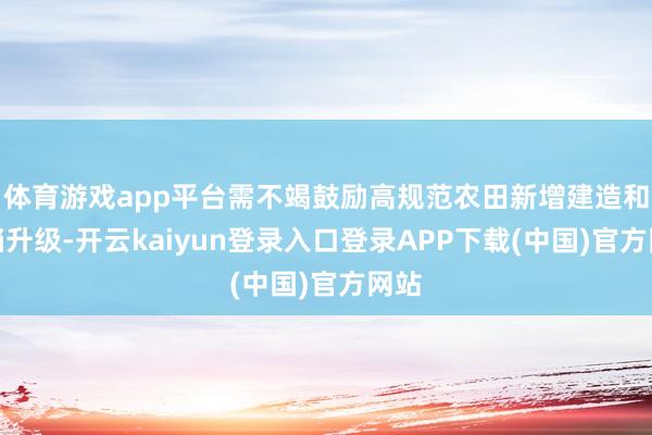 体育游戏app平台需不竭鼓励高规范农田新增建造和提档升级-开云kaiyun登录入口登录APP下载(中国)官方网站