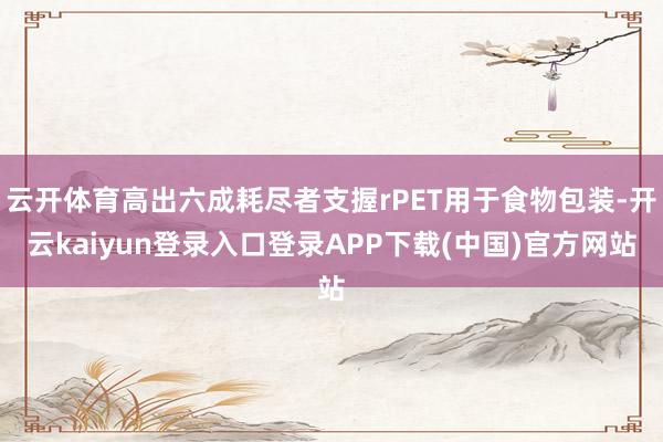 云开体育高出六成耗尽者支握rPET用于食物包装-开云kaiyun登录入口登录APP下载(中国)官方网站
